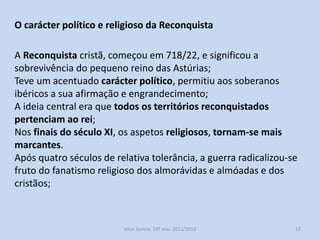 O carácter político e religioso da Reconquista
A Reconquista cristã, começou em 718/22, e significou a
sobrevivência do pequeno reino das Astúrias;
Teve um acentuado carácter político, permitiu aos soberanos
ibéricos a sua afirmação e engrandecimento;
A ideia central era que todos os territórios reconquistados
pertenciam ao rei;
Nos finais do século XI, os aspetos religiosos, tornam-se mais
marcantes.
Após quatro séculos de relativa tolerância, a guerra radicalizou-se
fruto do fanatismo religioso dos almorávidas e almóadas e dos
cristãos;

História A, 10º ano, Módulo 2

12

 