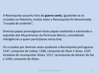 A Reconquista assumiu foro de guerra santa, igualando-se às
cruzadas na Palestina, muitas vezes a Reconquista foi denominada
“cruzada do ocidente”;
Diversos papas promulgaram bulas papais exaltando e exortando a
expulsão dos Muçulmanos da Península Ibérica, concedendo
indulgências a quem participasse nessa luta;
Os cruzados por diversas vezes ajudaram a Reconquista portuguesa:
1147, conquista de Lisboa; 1189, conquista do Alvor e Sines; 1197,
tentativa de reconquistar Silves; 1217, reconquista de Alcácer do Sal
e 1249, conquista de Silves.

História A, 10º ano, Módulo 2

13

 