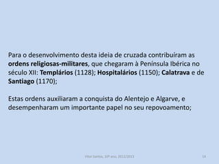 Para o desenvolvimento desta ideia de cruzada contribuíram as
ordens religiosas-militares, que chegaram à Península Ibérica no
século XII: Templários (1128); Hospitalários (1150); Calatrava e de
Santiago (1170);

Estas ordens auxiliaram a conquista do Alentejo e Algarve, e
desempenharam um importante papel no seu repovoamento;

História A, 10º ano, Módulo 2

14

 