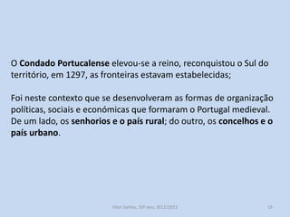 O Condado Portucalense elevou-se a reino, reconquistou o Sul do
território, em 1297, as fronteiras estavam estabelecidas;
Foi neste contexto que se desenvolveram as formas de organização
políticas, sociais e económicas que formaram o Portugal medieval.
De um lado, os senhorios e o país rural; do outro, os concelhos e o
país urbano.

História A, 10º ano, Módulo 2

16

 
