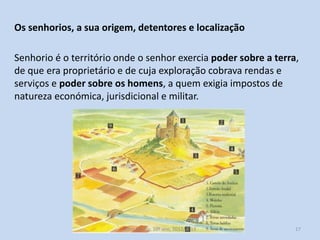 Os senhorios, a sua origem, detentores e localização
Senhorio é o território onde o senhor exercia poder sobre a terra,
de que era proprietário e de cuja exploração cobrava rendas e
serviços e poder sobre os homens, a quem exigia impostos de
natureza económica, jurisdicional e militar.

História A, 10º ano, Módulo 2

17

 