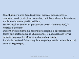 O senhorio era uma área territorial, mais ou menos extensa,
contínua ou não, cujo dono, o senhor, detinha poderes sobre a terra
e sobre os homens que lá residiam;
Em Portugal, os senhorios pertenciam ao rei (Dominus Rex), à
nobreza e ao clero;
Os senhorios remontam à reconquista cristã, e à apropriação de
terras que pertenciam aos Muçulmanos. É a ocupação de terras
deixadas vagas pelos Mouros, a chamada presúria;
A maioria dos territórios conquistados pela presúria pertencia ao rei,
eram os reguengos;

História A, 10º ano, Módulo 2

18

 