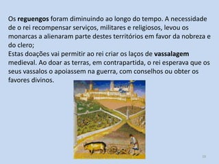 Os reguengos foram diminuindo ao longo do tempo. A necessidade
de o rei recompensar serviços, militares e religiosos, levou os
monarcas a alienaram parte destes territórios em favor da nobreza e
do clero;
Estas doações vai permitir ao rei criar os laços de vassalagem
medieval. Ao doar as terras, em contrapartida, o rei esperava que os
seus vassalos o apoiassem na guerra, com conselhos ou obter os
favores divinos.

História A, 10º ano, Módulo 2

19

 
