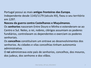 Portugal possui as mais antigas fronteiras das Europa.
Independente desde 1143/1179 (século XII), fixou o seu território
em 1297.
Nasceu da guerra contra Castelhanos e Muçulmanos.
Os senhorios nasceram Entre Douro e Minho e estenderam-se ao
Centro e Sul. Neles, o rei, nobres, clérigos assumiam os poderes
fundiários, controlavam os dependentes e exerciam os poderes
senhoriais.
Os concelhos constituíram um entrave ao desenvolvimentos dos
senhorios. As cidades e vilas concelhias tinham autonomia
administrativa.
O rei administrava este país de senhorios, concelhos, dos mouros,
dos judeus, dos senhores e dos vilãos.
História A, 10º ano, Módulo 2

2

 