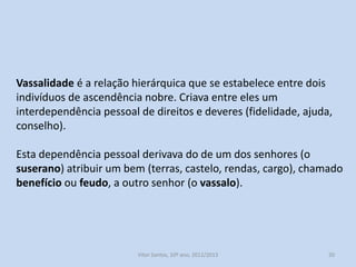 Vassalidade é a relação hierárquica que se estabelece entre dois
indivíduos de ascendência nobre. Criava entre eles um
interdependência pessoal de direitos e deveres (fidelidade, ajuda,
conselho).

Esta dependência pessoal derivava do de um dos senhores (o
suserano) atribuir um bem (terras, castelo, rendas, cargo), chamado
benefício ou feudo, a outro senhor (o vassalo).

História A, 10º ano, Módulo 2

20

 