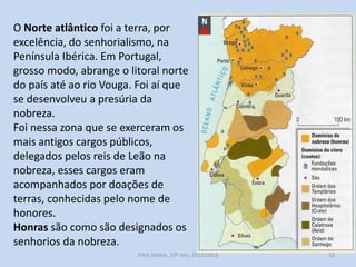 O Norte atlântico foi a terra, por
excelência, do senhorialismo, na
Península Ibérica. Em Portugal,
grosso modo, abrange o litoral norte
do país até ao rio Vouga. Foi aí que
se desenvolveu a presúria da
nobreza.
Foi nessa zona que se exerceram os
mais antigos cargos públicos,
delegados pelos reis de Leão na
nobreza, esses cargos eram
acompanhados por doações de
terras, conhecidas pelo nome de
honores.
Honras são como são designados os
senhorios da nobreza.
História A, 10º ano, Módulo 2

22

 