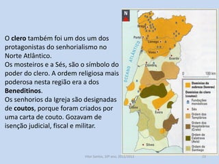 O clero também foi um dos um dos
protagonistas do senhorialismo no
Norte Atlântico.
Os mosteiros e a Sés, são o símbolo do
poder do clero. A ordem religiosa mais
poderosa nesta região era a dos
Beneditinos.
Os senhorios da Igreja são designadas
de coutos, porque foram criados por
uma carta de couto. Gozavam de
isenção judicial, fiscal e militar.

História A, 10º ano, Módulo 2

23

 