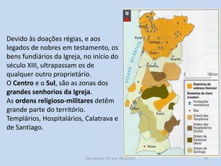 Devido às doações régias, e aos
legados de nobres em testamento, os
bens fundiários da Igreja, no início do
século XIII, ultrapassam os de
qualquer outro proprietário.
O Centro e o Sul, são as zonas dos
grandes senhorios da Igreja.
As ordens religioso-militares detêm
grande parte do território.
Templários, Hospitalários, Calatrava e
de Santiago.

História A, 10º ano, Módulo 2

24

 