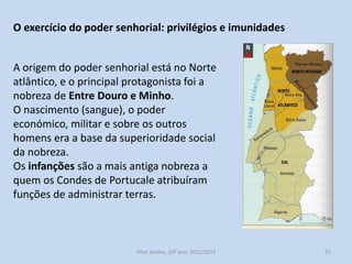 O exercício do poder senhorial: privilégios e imunidades
A origem do poder senhorial está no Norte
atlântico, e o principal protagonista foi a
nobreza de Entre Douro e Minho.
O nascimento (sangue), o poder
económico, militar e sobre os outros
homens era a base da superioridade social
da nobreza.
Os infanções são a mais antiga nobreza a
quem os Condes de Portucale atribuíram
funções de administrar terras.

História A, 10º ano, Módulo 2

25

 