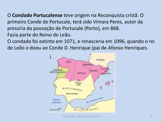 O Condado Portucalense teve origem na Reconquista cristã. O
primeiro Conde de Portucale, terá sido Vimara Peres, autor da
presúria da povoação de Portucale (Porto), em 868.
Fazia parte do Reino de Leão.
O condado foi extinto em 1071, e renasceria em 1096, quando o rei
de Leão o doou ao Conde D. Henrique (pai de Afonso Henriques).

História A, 10º ano, Módulo 2

26

 