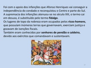 Foi com o apoio dos infanções que Afonso Henriques vai conseguir a
independência do condado e reconquistou o Centro e parte do Sul.
A supremacia dos infanções atenuou-se no século XIII, o termo cai
em desuso, é substituído pelo termo fidalgo.
Os lugares de topo da nobreza eram ocupados pelos ricos-homens,
que possuíam inúmeras terras que governavam, exerciam justiça e
gozavam de isenções fiscais.
Também eram conhecidos por senhores de pendão e caldeira,
devido aos exércitos que comandavam e sustentavam.

História A, 10º ano, Módulo 2

27

 
