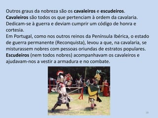 Outros graus da nobreza são os cavaleiros e escudeiros.
Cavaleiros são todos os que pertenciam à ordem da cavalaria.
Dedicam-se à guerra e deviam cumprir um código de honra e
cortesia.
Em Portugal, como nos outros reinos da Península Ibérica, o estado
de guerra permanente (Reconquista), levou a que, na cavalaria, se
misturassem nobres com pessoas oriundas de estratos populares.
Escudeiros (nem todos nobres) acompanhavam os cavaleiros e
ajudavam-nos a vestir a armadura e no combate.

História A, 10º ano, Módulo 2

28

 