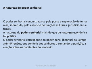 A natureza do poder senhorial

O poder senhorial concretizava-se pela posse e exploração de terras
mas, sobretudo, pelo exercício de funções militares, jurisdicionais e
fiscais.
A natureza do poder senhorial mais do que de natureza económica
foi política.
O poder senhorial corresponde ao poder banal (bannus) da Europa
além-Pirenéus, que conferia aos senhores o comando, a punição, a
coação sobre os habitantes do senhorio

História A, 10º ano, Módulo 2

29

 
