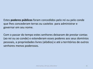 Estes poderes públicos foram concedidos pelo rei ou pelo conde
que lhes concederam terras ou castelos para administrar e
governar em seu nome.
Com o passar do tempo estes senhores deixaram de prestar contas
(ao rei ou ao conde) e estenderam esses poderes aos seus domínios
pessoais, a propriedades livres (alódios) e até a territórios de outros
senhores menos poderosos.

História A, 10º ano, Módulo 2

30

 