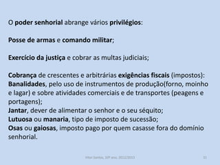 O poder senhorial abrange vários privilégios:
Posse de armas e comando militar;

Exercício da justiça e cobrar as multas judiciais;
Cobrança de crescentes e arbitrárias exigências fiscais (impostos):
Banalidades, pelo uso de instrumentos de produção(forno, moinho
e lagar) e sobre atividades comerciais e de transportes (peagens e
portagens);
Jantar, dever de alimentar o senhor e o seu séquito;
Lutuosa ou manaria, tipo de imposto de sucessão;
Osas ou gaiosas, imposto pago por quem casasse fora do domínio
senhorial.
História A, 10º ano, Módulo 2

31

 