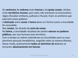 Os senhorios da nobreza eram honras e da Igreja, coutos. Ambos
eram territórios imunes, pois neles não entravam os funcionários
régios (funções militares, judiciais e fiscais). Eram os senhores que
exerciam esses poderes.
A distinção entre couto e honra deve-se à forma como a imunidade
foi concedida:
Nos coutos, foi através da carta de couto.
Na honra, a imunidade resultava do senhor exercer os poderes
públicos, por isso honrava esse território.
Com o tempo os nobres estenderam as imunidades para os seus
domínios pessoais hereditários, exigindo neles os mesmo direitos.
Desse modo, praticamente todos os domínios da nobreza se
tornaram abusivamente em honras.

História A, 10º ano, Módulo 2

33

 