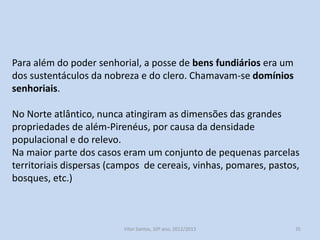 Para além do poder senhorial, a posse de bens fundiários era um
dos sustentáculos da nobreza e do clero. Chamavam-se domínios
senhoriais.
No Norte atlântico, nunca atingiram as dimensões das grandes
propriedades de além-Pirenéus, por causa da densidade
populacional e do relevo.
Na maior parte dos casos eram um conjunto de pequenas parcelas
territoriais dispersas (campos de cereais, vinhas, pomares, pastos,
bosques, etc.)

História A, 10º ano, Módulo 2

35

 