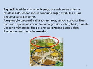 A quintã, também chamada de paço, por nela se encontrar a
residência do senhor, incluía o moinho, lagar, estábulos e uma
pequena parte das terras.
A exploração da quintã cabia aos escravos, servos e colonos livres
dos casais que aí prestavam trabalho gratuito e obrigatório, durante
um certo número de dias por ano, as jeiras (na Europa alémPirenéus eram chamadas corveias)

História A, 10º ano, Módulo 2

37

 