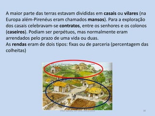 A maior parte das terras estavam divididas em casais ou vilares (na
Europa além-Pirenéus eram chamados mansos). Para a exploração
dos casais celebravam-se contratos, entre os senhores e os colonos
(caseiros). Podiam ser perpétuos, mas normalmente eram
arrendados pelo prazo de uma vida ou duas.
As rendas eram de dois tipos: fixas ou de parceria (percentagem das
colheitas)

História A, 10º ano, Módulo 2

38

 