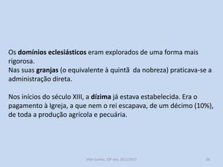 Os domínios eclesiásticos eram explorados de uma forma mais
rigorosa.
Nas suas granjas (o equivalente à quintã da nobreza) praticava-se a
administração direta.
Nos inícios do século XIII, a dízima já estava estabelecida. Era o
pagamento à Igreja, a que nem o rei escapava, de um décimo (10%),
de toda a produção agrícola e pecuária.

História A, 10º ano, Módulo 2

39

 