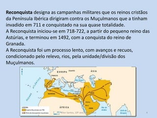 Reconquista designa as campanhas militares que os reinos cristãos
da Península Ibérica dirigiram contra os Muçulmanos que a tinham
invadido em 711 e conquistado na sua quase totalidade.
A Reconquista iniciou-se em 718-722, a partir do pequeno reino das
Astúrias, e terminou em 1492, com a conquista do reino de
Granada.
A Reconquista foi um processo lento, com avanços e recuos,
condicionado pelo relevo, rios, pela unidade/divisão dos
Muçulmanos.

História A, 10º ano, Módulo 2

4

 