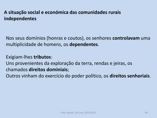 A situação social e económica das comunidades rurais
independentes

Nos seus domínios (honras e coutos), os senhores controlavam uma
multiplicidade de homens, os dependentes.
Exigiam-lhes tributos:
Uns provenientes da exploração da terra, rendas e jeiras, os
chamados direitos dominiais;
Outros vinham do exercício do poder político, os direitos senhoriais.

História A, 10º ano, Módulo 2

40

 