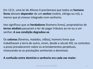 Em 1211, uma lei de Afonso II proclamava que todos os homens
livres deviam depender de um senhor (nobre, clérigo ou rei), a
menos que já vivesse integrado num senhorio.
Isto significou que os herdadores (homens livres), proprietários de
terras alodiais passaram a ter de pagar tributos ao rei ou a um
senhor. A sua condição degradou-se.
Os colonos (foreiros, malados, vilãos), homens livres que
trabalhavam a terra de outro, viram, desde o século XIII, os contratos
a prazo prevalecerem sobre os arrendamentos perpétuos,
misturando-se as prestações senhoriais e dominiais.
A confusão entre domínio e senhorio era cada vez maior.
História A, 10º ano, Módulo 2

41

 