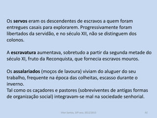 Os servos eram os descendentes de escravos a quem foram
entregues casais para explorarem. Progressivamente foram
libertados da servidão, e no século XII, não se distinguem dos
colonos.

A escravatura aumentava, sobretudo a partir da segunda metade do
século XI, fruto da Reconquista, que fornecia escravos mouros.
Os assalariados (moços de lavoura) viviam do aluguer do seu
trabalho, frequente na época das colheitas, escasso durante o
inverno.
Tal como os caçadores e pastores (sobreviventes de antigas formas
de organização social) integravam-se mal na sociedade senhorial.
História A, 10º ano, Módulo 2

42

 