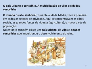 O país urbano e concelhio. A multiplicação de vilas e cidades
concelhias
O mundo rural e senhorial, durante a Idade Média, teve a primazia
em todos os setores de atividade. Aqui se concentravam as elites
sociais, as grandes fontes de riqueza (agricultura), o maior parte da
população.
No entanto também existe um país urbano, de vilas e cidades
concelhias que impulsionou o desenvolvimento do reino.

História A, 10º ano, Módulo 2

44

 