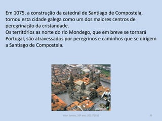 Em 1075, a construção da catedral de Santiago de Compostela,
tornou esta cidade galega como um dos maiores centros de
peregrinação da cristandade.
Os territórios as norte do rio Mondego, que em breve se tornará
Portugal, são atravessados por peregrinos e caminhos que se dirigem
a Santiago de Compostela.

História A, 10º ano, Módulo 2

45

 