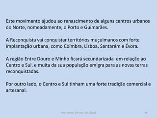 Este movimento ajudou ao renascimento de alguns centros urbanos
do Norte, nomeadamente, o Porto e Guimarães.
A Reconquista vai conquistar territórios muçulmanos com forte
implantação urbana, como Coimbra, Lisboa, Santarém e Évora.
A região Entre Douro e Minho ficará secundarizada em relação ao
Centro e Sul, e muita da sua população emigra para as novas terras
reconquistadas.
Por outro lado, o Centro e Sul tinham uma forte tradição comercial e
artesanal.

História A, 10º ano, Módulo 2

46

 
