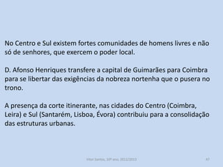 No Centro e Sul existem fortes comunidades de homens livres e não
só de senhores, que exercem o poder local.
D. Afonso Henriques transfere a capital de Guimarães para Coimbra
para se libertar das exigências da nobreza nortenha que o pusera no
trono.
A presença da corte itinerante, nas cidades do Centro (Coimbra,
Leira) e Sul (Santarém, Lisboa, Évora) contribuiu para a consolidação
das estruturas urbanas.

História A, 10º ano, Módulo 2

47

 