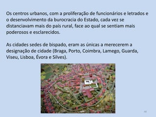 Os centros urbanos, com a proliferação de funcionários e letrados e
o desenvolvimento da burocracia do Estado, cada vez se
distanciavam mais do país rural, face ao qual se sentiam mais
poderosos e esclarecidos.
As cidades sedes de bispado, eram as únicas a merecerem a
designação de cidade (Braga, Porto, Coimbra, Lamego, Guarda,
Viseu, Lisboa, Évora e Silves).

História A, 10º ano, Módulo 2

48

 