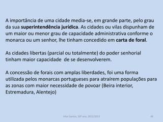 A importância de uma cidade media-se, em grande parte, pelo grau
da sua superintendência jurídica. As cidades ou vilas dispunham de
um maior ou menor grau de capacidade administrativa conforme o
monarca ou um senhor, lhe tinham concedido em carta de foral.
As cidades libertas (parcial ou totalmente) do poder senhorial
tinham maior capacidade de se desenvolverem.
A concessão de forais com amplas liberdades, foi uma forma
utilizada pelos monarcas portugueses para atraírem populações para
as zonas com maior necessidade de povoar (Beira interior,
Estremadura, Alentejo)

História A, 10º ano, Módulo 2

49

 