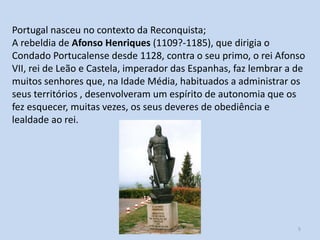 Portugal nasceu no contexto da Reconquista;
A rebeldia de Afonso Henriques (1109?-1185), que dirigia o
Condado Portucalense desde 1128, contra o seu primo, o rei Afonso
VII, rei de Leão e Castela, imperador das Espanhas, faz lembrar a de
muitos senhores que, na Idade Média, habituados a administrar os
seus territórios , desenvolveram um espírito de autonomia que os
fez esquecer, muitas vezes, os seus deveres de obediência e
lealdade ao rei.

História A, 10º ano, Módulo 2

5

 