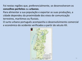 Foi nestas regiões que, preferencialmente, se desenvolveram os
concelhos perfeitos ou urbanos.
Para alimentar a sua população e exportar as suas produções, a
cidade dependeu da proximidade dos eixos de comunicação
terrestres, marítimos ou fluviais.
O surto urbano português acompanha o desenvolvimento comercial
e económico do ocidente verificados a partir do século XII.

História A, 10º ano, Módulo 2

50

 
