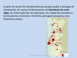 A partir do século XII, beneficiando das peregrinações a Santiago de
Compostela, do avanço da Reconquista, da itinerância da corte
régia, da restauração das sés episcopais, da criação de concelhos e
do dinamismo comercial, o território português recuperou uma
fisionomia urbana.

História A, 10º ano, Módulo 2

51

 