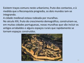 Existem traços comuns neste urbanismo, fruto dos contactos, e à
medida que a Reconquista progredia, os dois mundos iam-se
integrando.
A cidade medieval estava rodeada por muralhas.
No século XIII, fruto do crescimento demográfico, construíram-se,
em muitas cidades portuguesas, novas muralhas que vão incluir os
antigos arrabaldes e alguns espaços rurais que rapidamente se
tornam espaços construídos.

História A, 10º ano, Módulo 2

53

 
