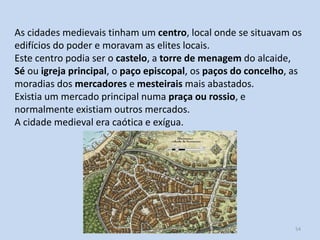 As cidades medievais tinham um centro, local onde se situavam os
edifícios do poder e moravam as elites locais.
Este centro podia ser o castelo, a torre de menagem do alcaide,
Sé ou igreja principal, o paço episcopal, os paços do concelho, as
moradias dos mercadores e mesteirais mais abastados.
Existia um mercado principal numa praça ou rossio, e
normalmente existiam outros mercados.
A cidade medieval era caótica e exígua.

História A, 10º ano, Módulo 2

54

 