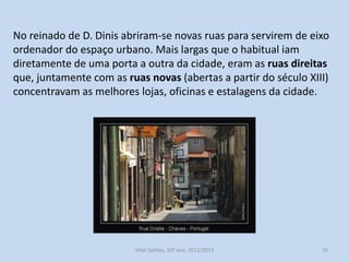 No reinado de D. Dinis abriram-se novas ruas para servirem de eixo
ordenador do espaço urbano. Mais largas que o habitual iam
diretamente de uma porta a outra da cidade, eram as ruas direitas
que, juntamente com as ruas novas (abertas a partir do século XIII)
concentravam as melhores lojas, oficinas e estalagens da cidade.

História A, 10º ano, Módulo 2

55

 