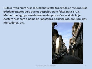 Tudo o resto eram ruas secundárias estreitas, fétidas e escuras. Não
existiam esgotos pelo que os despejos eram feitos para a rua.
Muitas ruas agrupavam determinadas profissões, e ainda hoje
existem ruas com o nome de Sapateiros, Caldeireiros, do Ouro, dos
Mercadores, etc..

História A, 10º ano, Módulo 2

56

 
