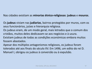Nas cidades existiam as minorias étnico-religiosas: judeus e mouros.
Os judeus viviam nas judiarias, bairros protegidos por muros, com os
seus funcionários, juízes e hierarquia religiosa.
Os judeus eram, de um modo geral, mais letrados que o comum dos
cristãos, muitos deles dedicavam-se aos negócios e à usura.
Existiam judeus de todas as condições económicas embora muitos
fossem abastados.
Apesar dos múltiplos antagonismos religiosos, os judeus foram
tolerados até aos finais do século XV. Em 1496, um edito do rei D.
Manuel I, obrigou os judeus à conversão ou à expulsão.

História A, 10º ano, Módulo 2

57

 