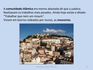 A comunidade islâmica era menos abastada do que a judaica.
Realizavam os trabalhos mais pesados. Ainda hoje existe o ditado:
“Trabalhar que nem um mouro”.
Viviam em bairros rodeados por muros, as mourarias.

História A, 10º ano, Módulo 2

58

 