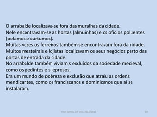 O arrabalde localizava-se fora das muralhas da cidade.
Nele encontravam-se as hortas (almuinhas) e os ofícios poluentes
(pelames e curtumes).
Muitas vezes os ferreiros também se encontravam fora da cidade.
Muitos mesteirais e lojistas localizavam os seus negócios perto das
portas de entrada da cidade.
No arrabalde também viviam s excluídos da sociedade medieval,
como os pedintes e s leprosos.
Era um mundo de pobreza e exclusão que atraiu as ordens
mendicantes, como os franciscanos e dominicanos que aí se
instalaram.

História A, 10º ano, Módulo 2

59

 