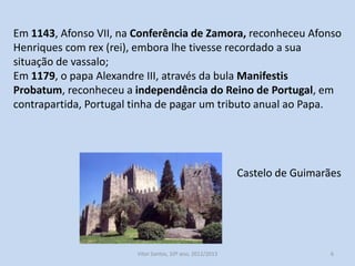 Em 1143, Afonso VII, na Conferência de Zamora, reconheceu Afonso
Henriques com rex (rei), embora lhe tivesse recordado a sua
situação de vassalo;
Em 1179, o papa Alexandre III, através da bula Manifestis
Probatum, reconheceu a independência do Reino de Portugal, em
contrapartida, Portugal tinha de pagar um tributo anual ao Papa.

Castelo de Guimarães

História A, 10º ano, Módulo 2

6

 