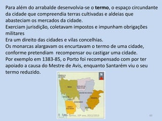 Para além do arrabalde desenvolvia-se o termo, o espaço circundante
da cidade que compreendia terras cultivadas e aldeias que
abasteciam os mercados da cidade.
Exerciam jurisdição, coletavam impostos e impunham obrigações
militares
Era um direito das cidades e vilas concelhias.
Os monarcas alargavam os encurtavam o termo de uma cidade,
conforme pretendiam recompensar ou castigar uma cidade.
Por exemplo em 1383-85, o Porto foi recompensado com por ter
apoiado a causa do Mestre de Avis, enquanto Santarém viu o seu
termo reduzido.

História A, 10º ano, Módulo 2

60

 