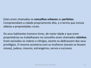 O exercício comunitário de poderes concelhios: A afirmação
política das elites urbanas.
A necessidade de repovoar o interior e o Sul do país, levou
monarcas e senhores a concederem autonomia políticoadministrativa de vários territórios.
São os concelhos, habitados por homens livres, com privilégios e
obrigações, que eram determinados por uma carta de foral.
O número mais significativo de concelhos, sobretudo aqueles com
mais autonomia, situavam-se nas regiões fronteiriças das Beiras,
Estremadura e Alentejo.

História A, 10º ano, Módulo 2

62

 