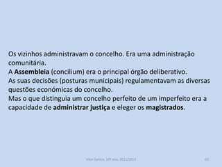 Estes eram chamados os concelhos urbanos ou perfeitos.
Compreendiam a cidade propriamente dita, e o termo que incluía
aldeias e propriedades rurais.
Os seus habitantes homens livres, de maior idade e que eram
proprietários ou trabalhavam no concelho eram chamados vizinhos.
Eram excluídos os nobres e clérigos, exceto se abdicassem dos seus
privilégios. O mesmo acontecia com as mulheres (exceto se fossem
viúvas), judeus, mouros, estrangeiros, servos e escravos.

História A, 10º ano, Módulo 2

63

 