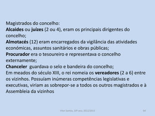 Os vizinhos administravam o concelho. Era uma administração
comunitária.
A Assembleia (concilium) era o principal órgão deliberativo.
As suas decisões (posturas municipais) regulamentavam as diversas
questões económicas do concelho.
Mas o que distinguia um concelho perfeito de um imperfeito era a
capacidade de administrar justiça e eleger os magistrados.

História A, 10º ano, Módulo 2

64

 