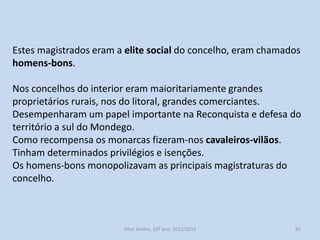 Magistrados do concelho:
Alcaides ou juízes (2 ou 4), eram os principais dirigentes do
concelho;
Almotacés (12) eram encarregados da vigilância das atividades
económicas, assuntos sanitários e obras públicas;
Procurador era o tesoureiro e representava o concelho
externamente;
Chanceler guardava o selo e bandeira do concelho;
Em meados do século XIII, o rei nomeia os vereadores (2 a 6) entre
os vizinhos. Possuíam inúmeras competências legislativas e
executivas, viriam as sobrepor-se a todos os outros magistrados e à
Assembleia da vizinhos

História A, 10º ano, Módulo 2

65

 